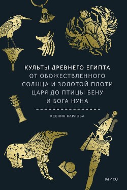 Культы Древнего Египта. От обожествленного солнца и золотой плоти царя до птицы Бену и бога Нуна - Карлова Ксения Федоровна